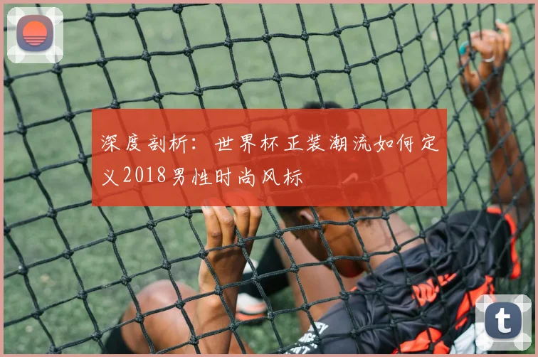 深度剖析：世界杯正装潮流如何定义2018男性时尚风标